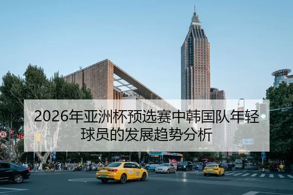 2026年亚洲杯预选赛中韩国队年轻球员的发展趋势分析